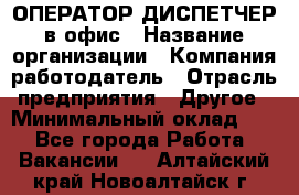 ОПЕРАТОР-ДИСПЕТЧЕР в офис › Название организации ­ Компания-работодатель › Отрасль предприятия ­ Другое › Минимальный оклад ­ 1 - Все города Работа » Вакансии   . Алтайский край,Новоалтайск г.